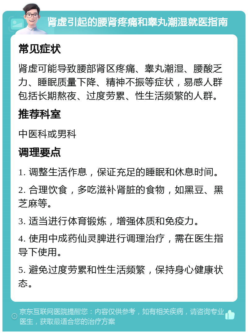 肾虚引起的腰肾疼痛和睾丸潮湿就医指南 常见症状 肾虚可能导致腰部肾区疼痛、睾丸潮湿、腰酸乏力、睡眠质量下降、精神不振等症状，易感人群包括长期熬夜、过度劳累、性生活频繁的人群。 推荐科室 中医科或男科 调理要点 1. 调整生活作息，保证充足的睡眠和休息时间。 2. 合理饮食，多吃滋补肾脏的食物，如黑豆、黑芝麻等。 3. 适当进行体育锻炼，增强体质和免疫力。 4. 使用中成药仙灵脾进行调理治疗，需在医生指导下使用。 5. 避免过度劳累和性生活频繁，保持身心健康状态。