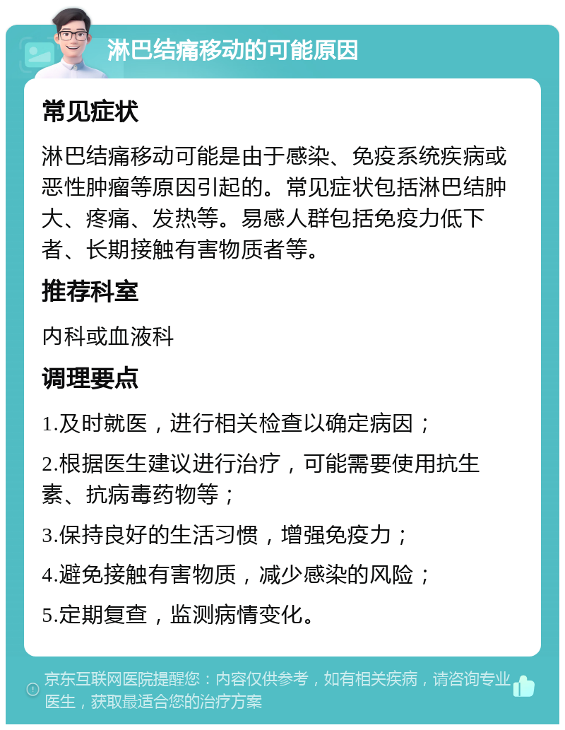 淋巴结痛移动的可能原因 常见症状 淋巴结痛移动可能是由于感染、免疫系统疾病或恶性肿瘤等原因引起的。常见症状包括淋巴结肿大、疼痛、发热等。易感人群包括免疫力低下者、长期接触有害物质者等。 推荐科室 内科或血液科 调理要点 1.及时就医，进行相关检查以确定病因； 2.根据医生建议进行治疗，可能需要使用抗生素、抗病毒药物等； 3.保持良好的生活习惯，增强免疫力； 4.避免接触有害物质，减少感染的风险； 5.定期复查，监测病情变化。