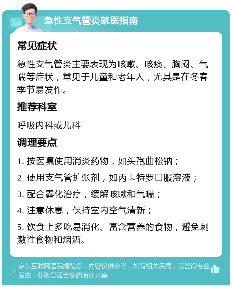 急性支气管炎就医指南 常见症状 急性支气管炎主要表现为咳嗽、咳痰、胸闷、气喘等症状，常见于儿童和老年人，尤其是在冬春季节易发作。 推荐科室 呼吸内科或儿科 调理要点 1. 按医嘱使用消炎药物，如头孢曲松钠； 2. 使用支气管扩张剂，如丙卡特罗口服溶液； 3. 配合雾化治疗，缓解咳嗽和气喘； 4. 注意休息，保持室内空气清新； 5. 饮食上多吃易消化、富含营养的食物，避免刺激性食物和烟酒。