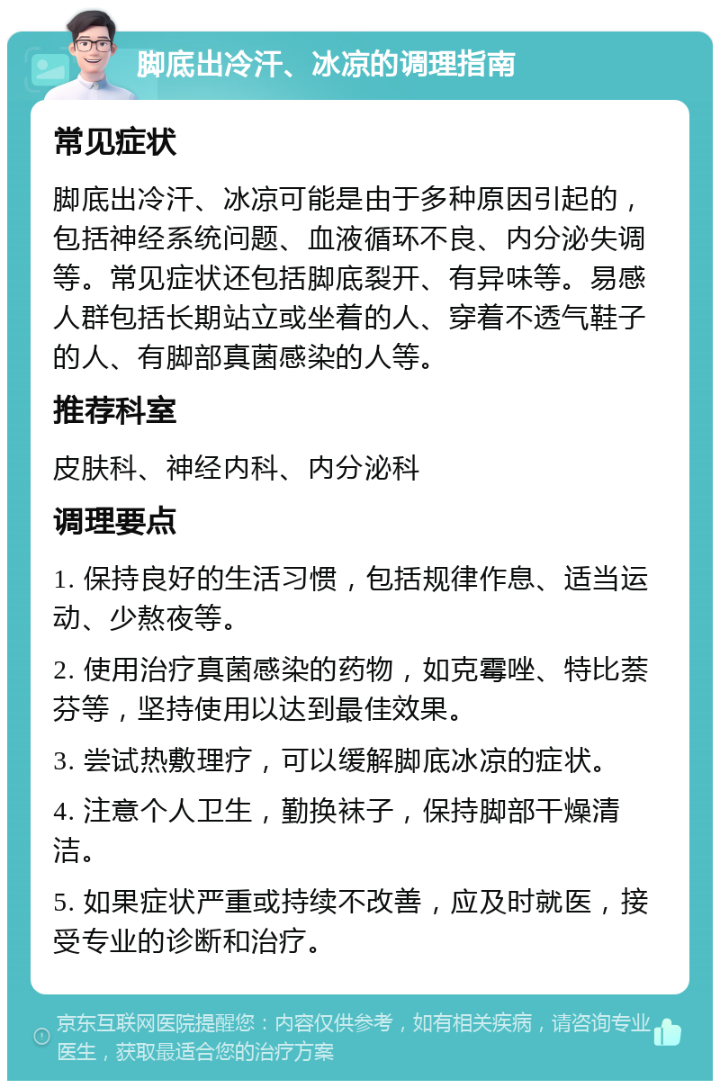 脚底出冷汗、冰凉的调理指南 常见症状 脚底出冷汗、冰凉可能是由于多种原因引起的，包括神经系统问题、血液循环不良、内分泌失调等。常见症状还包括脚底裂开、有异味等。易感人群包括长期站立或坐着的人、穿着不透气鞋子的人、有脚部真菌感染的人等。 推荐科室 皮肤科、神经内科、内分泌科 调理要点 1. 保持良好的生活习惯，包括规律作息、适当运动、少熬夜等。 2. 使用治疗真菌感染的药物，如克霉唑、特比萘芬等，坚持使用以达到最佳效果。 3. 尝试热敷理疗，可以缓解脚底冰凉的症状。 4. 注意个人卫生，勤换袜子，保持脚部干燥清洁。 5. 如果症状严重或持续不改善，应及时就医，接受专业的诊断和治疗。