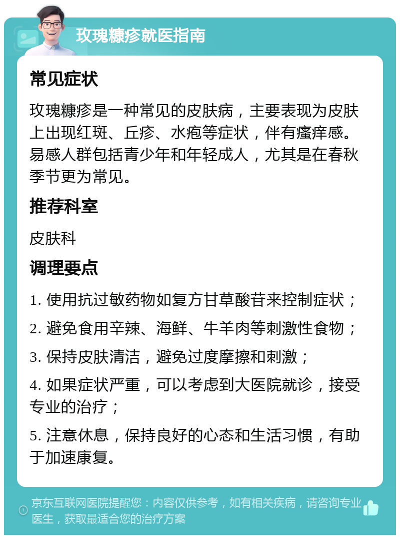 玫瑰糠疹就医指南 常见症状 玫瑰糠疹是一种常见的皮肤病，主要表现为皮肤上出现红斑、丘疹、水疱等症状，伴有瘙痒感。易感人群包括青少年和年轻成人，尤其是在春秋季节更为常见。 推荐科室 皮肤科 调理要点 1. 使用抗过敏药物如复方甘草酸苷来控制症状； 2. 避免食用辛辣、海鲜、牛羊肉等刺激性食物； 3. 保持皮肤清洁，避免过度摩擦和刺激； 4. 如果症状严重，可以考虑到大医院就诊，接受专业的治疗； 5. 注意休息，保持良好的心态和生活习惯，有助于加速康复。