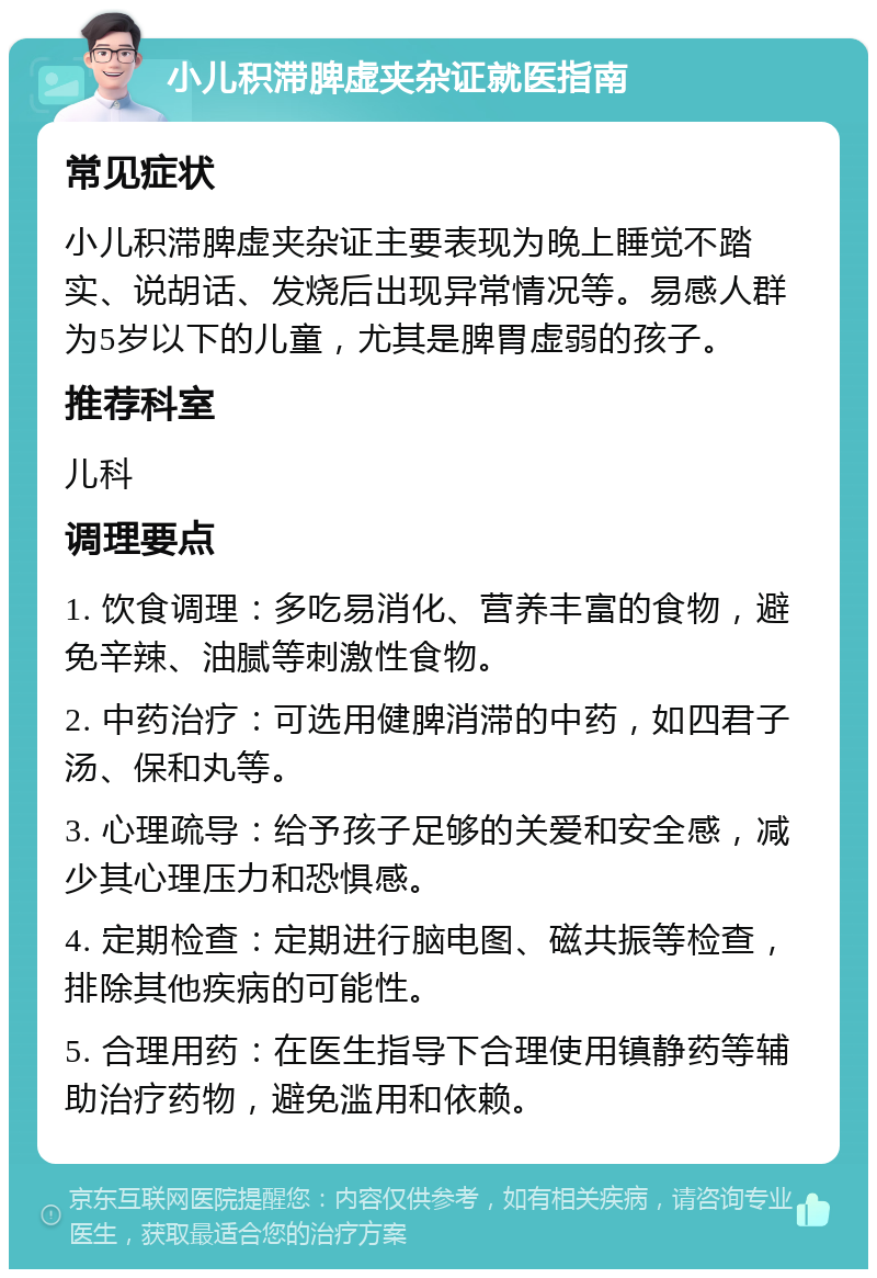 小儿积滞脾虚夹杂证就医指南 常见症状 小儿积滞脾虚夹杂证主要表现为晚上睡觉不踏实、说胡话、发烧后出现异常情况等。易感人群为5岁以下的儿童，尤其是脾胃虚弱的孩子。 推荐科室 儿科 调理要点 1. 饮食调理：多吃易消化、营养丰富的食物，避免辛辣、油腻等刺激性食物。 2. 中药治疗：可选用健脾消滞的中药，如四君子汤、保和丸等。 3. 心理疏导：给予孩子足够的关爱和安全感，减少其心理压力和恐惧感。 4. 定期检查：定期进行脑电图、磁共振等检查，排除其他疾病的可能性。 5. 合理用药：在医生指导下合理使用镇静药等辅助治疗药物，避免滥用和依赖。