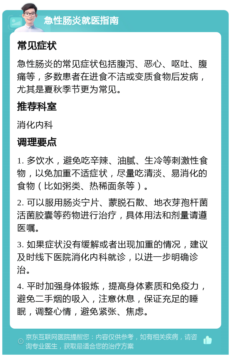 急性肠炎就医指南 常见症状 急性肠炎的常见症状包括腹泻、恶心、呕吐、腹痛等，多数患者在进食不洁或变质食物后发病，尤其是夏秋季节更为常见。 推荐科室 消化内科 调理要点 1. 多饮水，避免吃辛辣、油腻、生冷等刺激性食物，以免加重不适症状，尽量吃清淡、易消化的食物（比如粥类、热稀面条等）。 2. 可以服用肠炎宁片、蒙脱石散、地衣芽孢杆菌活菌胶囊等药物进行治疗，具体用法和剂量请遵医嘱。 3. 如果症状没有缓解或者出现加重的情况，建议及时线下医院消化内科就诊，以进一步明确诊治。 4. 平时加强身体锻炼，提高身体素质和免疫力，避免二手烟的吸入，注意休息，保证充足的睡眠，调整心情，避免紧张、焦虑。