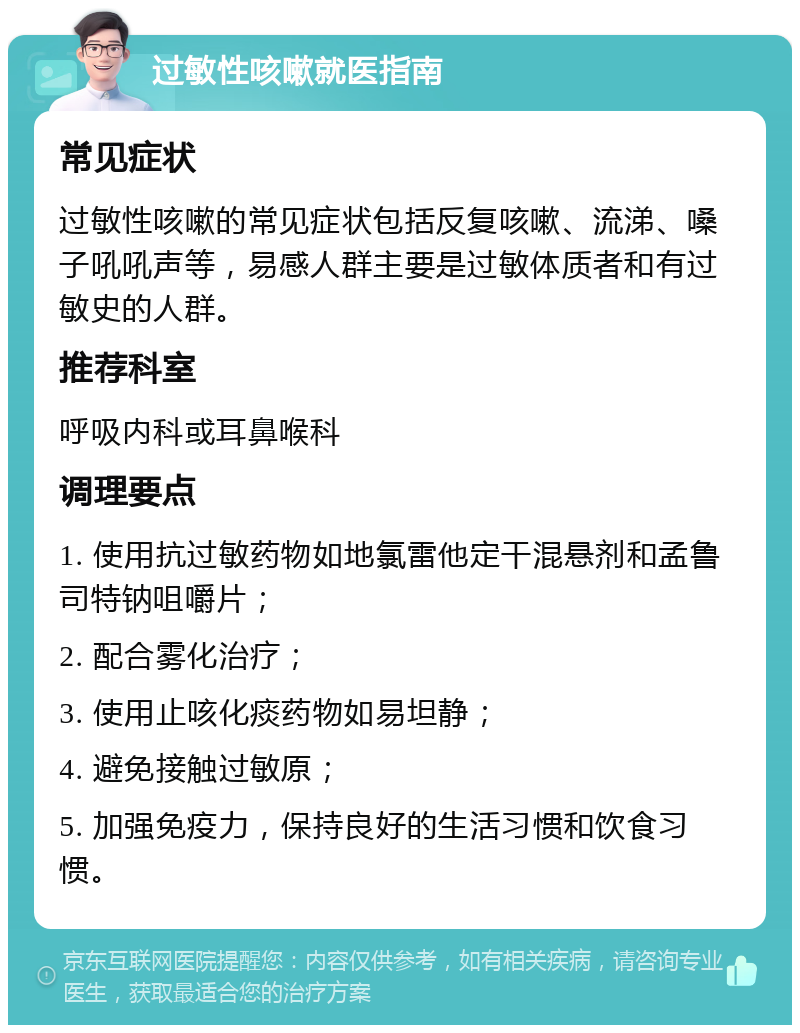 过敏性咳嗽就医指南 常见症状 过敏性咳嗽的常见症状包括反复咳嗽、流涕、嗓子吼吼声等，易感人群主要是过敏体质者和有过敏史的人群。 推荐科室 呼吸内科或耳鼻喉科 调理要点 1. 使用抗过敏药物如地氯雷他定干混悬剂和孟鲁司特钠咀嚼片； 2. 配合雾化治疗； 3. 使用止咳化痰药物如易坦静； 4. 避免接触过敏原； 5. 加强免疫力，保持良好的生活习惯和饮食习惯。