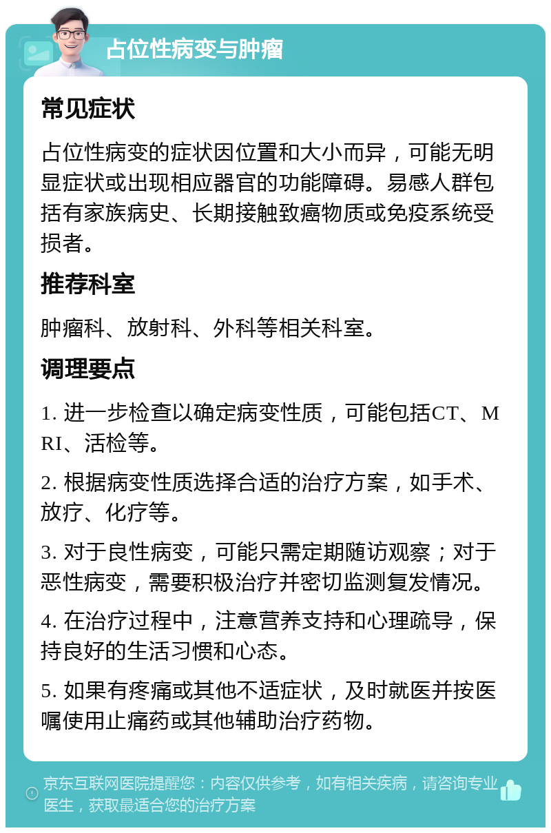 占位性病变与肿瘤 常见症状 占位性病变的症状因位置和大小而异，可能无明显症状或出现相应器官的功能障碍。易感人群包括有家族病史、长期接触致癌物质或免疫系统受损者。 推荐科室 肿瘤科、放射科、外科等相关科室。 调理要点 1. 进一步检查以确定病变性质，可能包括CT、MRI、活检等。 2. 根据病变性质选择合适的治疗方案，如手术、放疗、化疗等。 3. 对于良性病变，可能只需定期随访观察；对于恶性病变，需要积极治疗并密切监测复发情况。 4. 在治疗过程中，注意营养支持和心理疏导，保持良好的生活习惯和心态。 5. 如果有疼痛或其他不适症状，及时就医并按医嘱使用止痛药或其他辅助治疗药物。