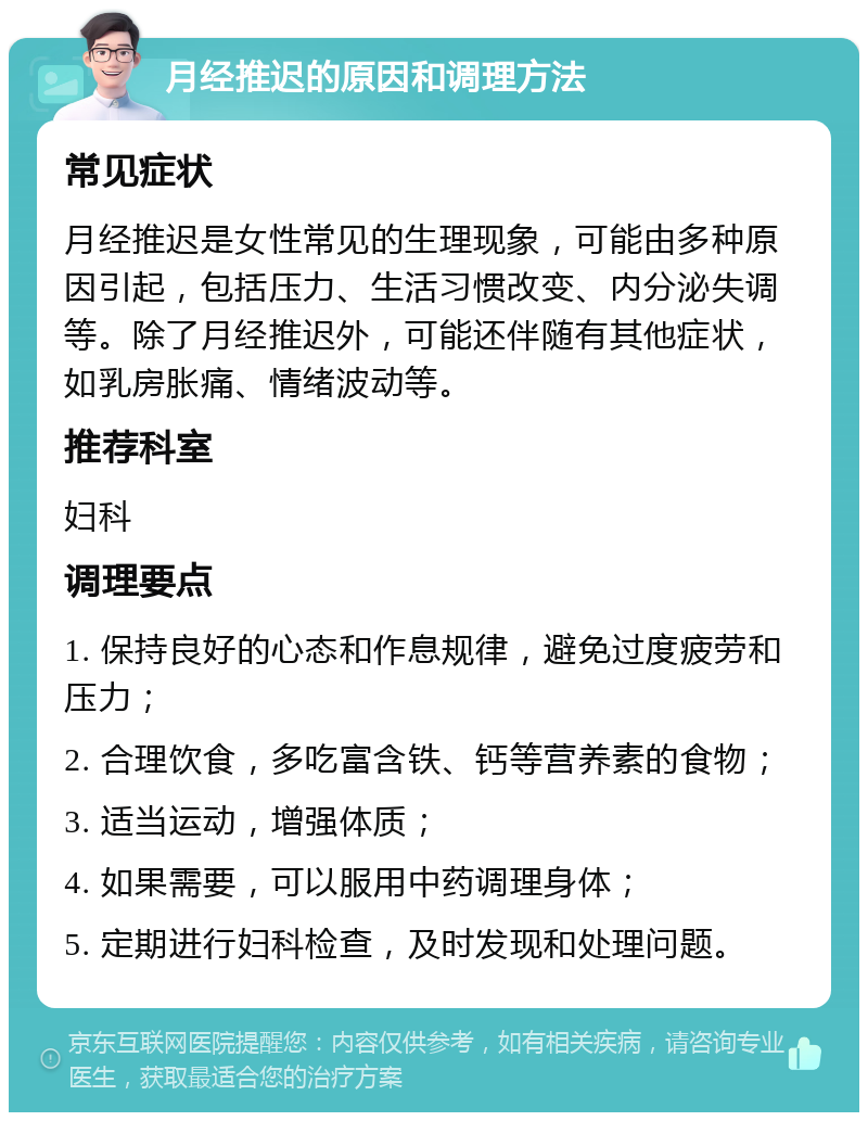 月经推迟的原因和调理方法 常见症状 月经推迟是女性常见的生理现象，可能由多种原因引起，包括压力、生活习惯改变、内分泌失调等。除了月经推迟外，可能还伴随有其他症状，如乳房胀痛、情绪波动等。 推荐科室 妇科 调理要点 1. 保持良好的心态和作息规律，避免过度疲劳和压力； 2. 合理饮食，多吃富含铁、钙等营养素的食物； 3. 适当运动，增强体质； 4. 如果需要，可以服用中药调理身体； 5. 定期进行妇科检查，及时发现和处理问题。