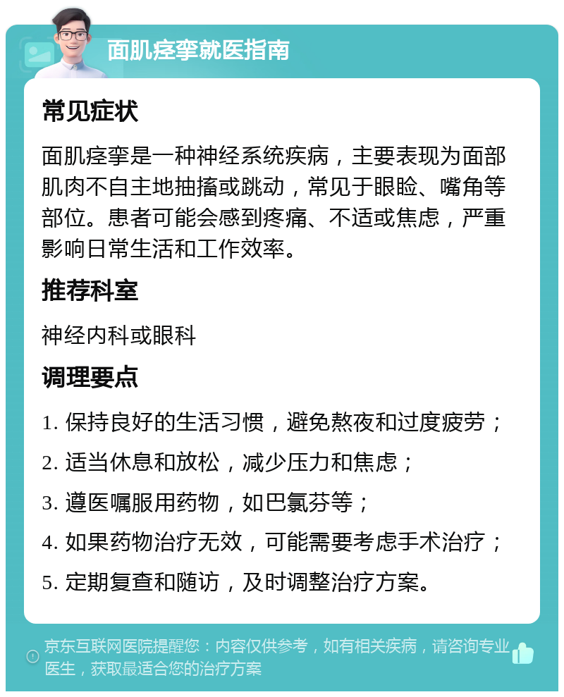 面肌痉挛就医指南 常见症状 面肌痉挛是一种神经系统疾病，主要表现为面部肌肉不自主地抽搐或跳动，常见于眼睑、嘴角等部位。患者可能会感到疼痛、不适或焦虑，严重影响日常生活和工作效率。 推荐科室 神经内科或眼科 调理要点 1. 保持良好的生活习惯，避免熬夜和过度疲劳； 2. 适当休息和放松，减少压力和焦虑； 3. 遵医嘱服用药物，如巴氯芬等； 4. 如果药物治疗无效，可能需要考虑手术治疗； 5. 定期复查和随访，及时调整治疗方案。