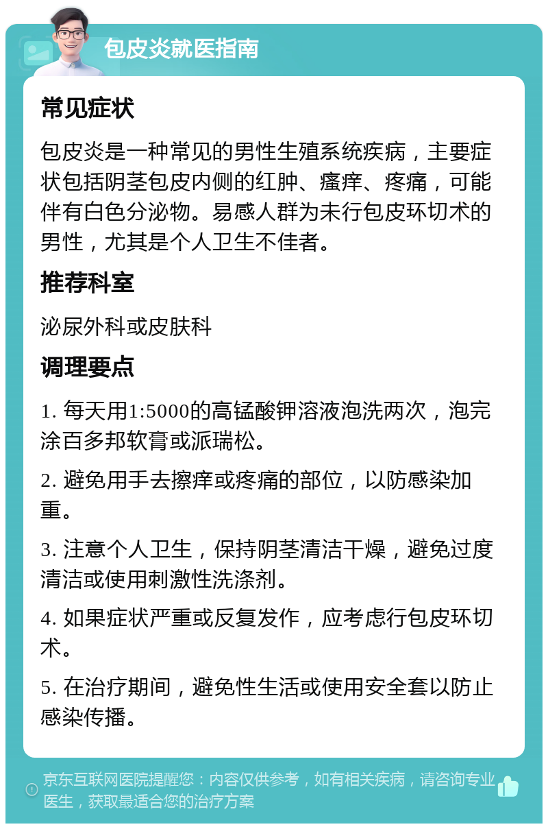 包皮炎就医指南 常见症状 包皮炎是一种常见的男性生殖系统疾病，主要症状包括阴茎包皮内侧的红肿、瘙痒、疼痛，可能伴有白色分泌物。易感人群为未行包皮环切术的男性，尤其是个人卫生不佳者。 推荐科室 泌尿外科或皮肤科 调理要点 1. 每天用1:5000的高锰酸钾溶液泡洗两次，泡完涂百多邦软膏或派瑞松。 2. 避免用手去擦痒或疼痛的部位，以防感染加重。 3. 注意个人卫生，保持阴茎清洁干燥，避免过度清洁或使用刺激性洗涤剂。 4. 如果症状严重或反复发作，应考虑行包皮环切术。 5. 在治疗期间，避免性生活或使用安全套以防止感染传播。