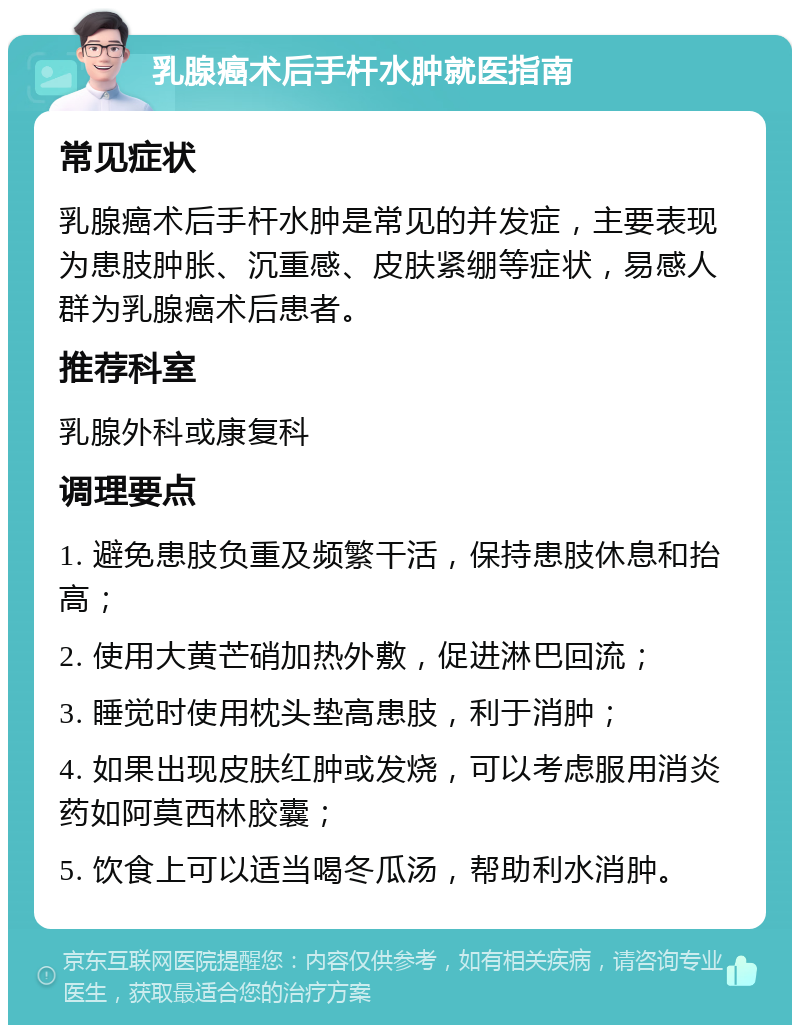 乳腺癌术后手杆水肿就医指南 常见症状 乳腺癌术后手杆水肿是常见的并发症，主要表现为患肢肿胀、沉重感、皮肤紧绷等症状，易感人群为乳腺癌术后患者。 推荐科室 乳腺外科或康复科 调理要点 1. 避免患肢负重及频繁干活，保持患肢休息和抬高； 2. 使用大黄芒硝加热外敷，促进淋巴回流； 3. 睡觉时使用枕头垫高患肢，利于消肿； 4. 如果出现皮肤红肿或发烧，可以考虑服用消炎药如阿莫西林胶囊； 5. 饮食上可以适当喝冬瓜汤，帮助利水消肿。