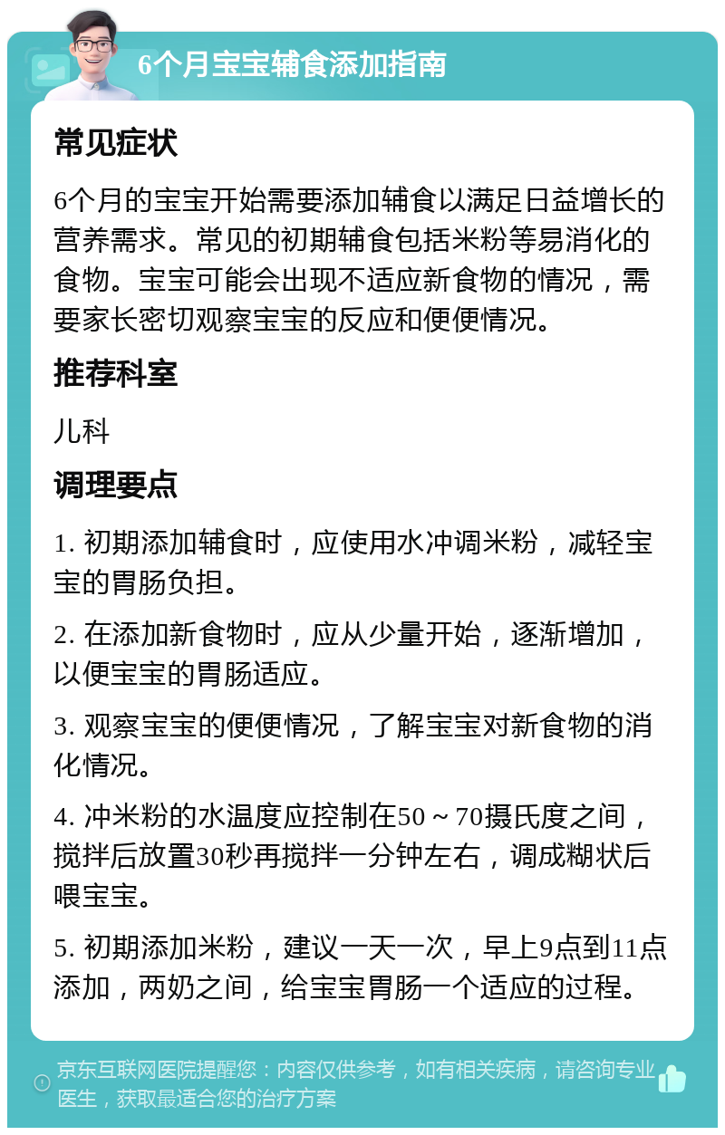 6个月宝宝辅食添加指南 常见症状 6个月的宝宝开始需要添加辅食以满足日益增长的营养需求。常见的初期辅食包括米粉等易消化的食物。宝宝可能会出现不适应新食物的情况，需要家长密切观察宝宝的反应和便便情况。 推荐科室 儿科 调理要点 1. 初期添加辅食时，应使用水冲调米粉，减轻宝宝的胃肠负担。 2. 在添加新食物时，应从少量开始，逐渐增加，以便宝宝的胃肠适应。 3. 观察宝宝的便便情况，了解宝宝对新食物的消化情况。 4. 冲米粉的水温度应控制在50～70摄氏度之间，搅拌后放置30秒再搅拌一分钟左右，调成糊状后喂宝宝。 5. 初期添加米粉，建议一天一次，早上9点到11点添加，两奶之间，给宝宝胃肠一个适应的过程。