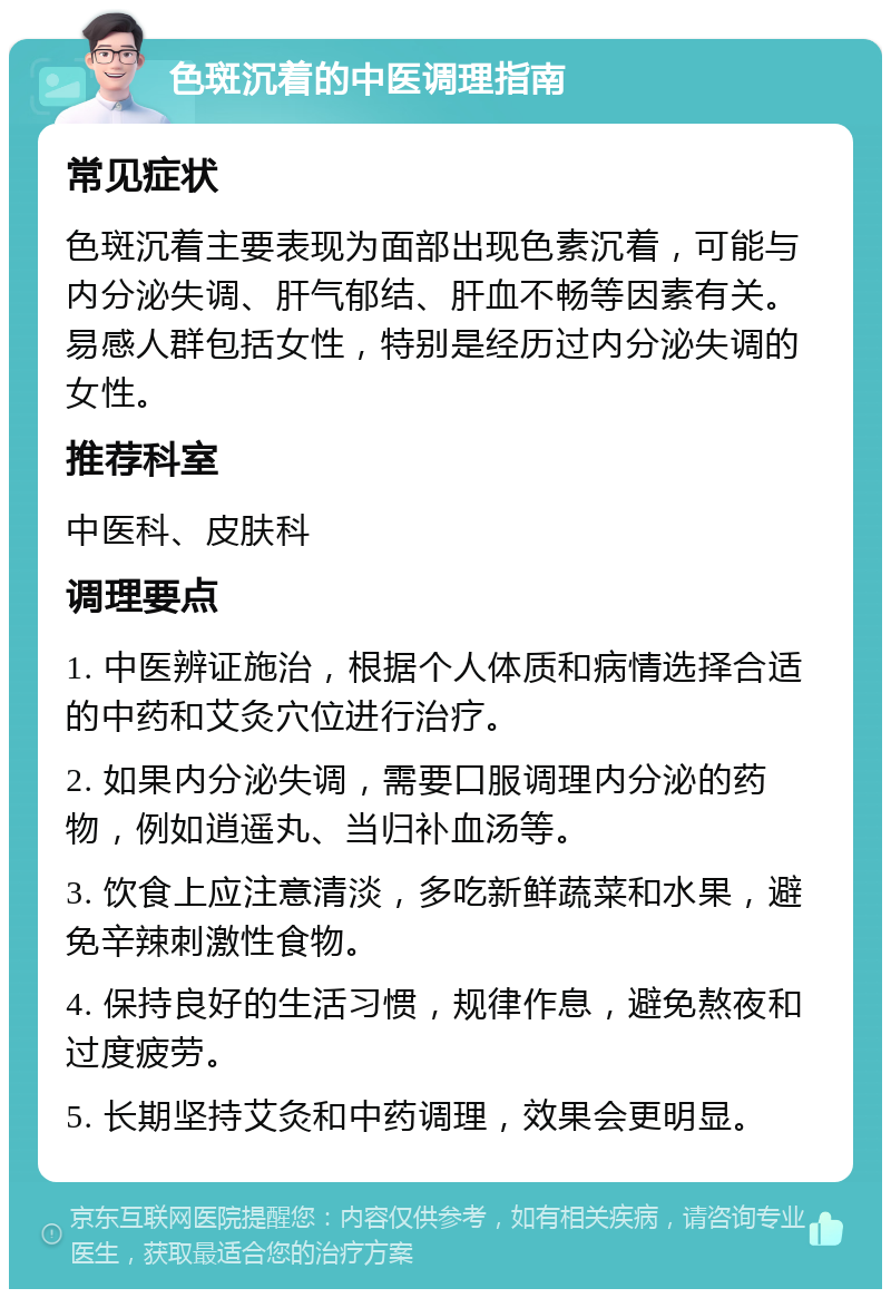 色斑沉着的中医调理指南 常见症状 色斑沉着主要表现为面部出现色素沉着，可能与内分泌失调、肝气郁结、肝血不畅等因素有关。易感人群包括女性，特别是经历过内分泌失调的女性。 推荐科室 中医科、皮肤科 调理要点 1. 中医辨证施治，根据个人体质和病情选择合适的中药和艾灸穴位进行治疗。 2. 如果内分泌失调，需要口服调理内分泌的药物，例如逍遥丸、当归补血汤等。 3. 饮食上应注意清淡，多吃新鲜蔬菜和水果，避免辛辣刺激性食物。 4. 保持良好的生活习惯，规律作息，避免熬夜和过度疲劳。 5. 长期坚持艾灸和中药调理，效果会更明显。