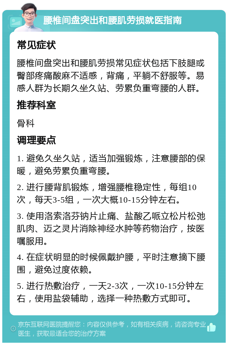 腰椎间盘突出和腰肌劳损就医指南 常见症状 腰椎间盘突出和腰肌劳损常见症状包括下肢腿或臀部疼痛酸麻不适感，背痛，平躺不舒服等。易感人群为长期久坐久站、劳累负重弯腰的人群。 推荐科室 骨科 调理要点 1. 避免久坐久站，适当加强锻炼，注意腰部的保暖，避免劳累负重弯腰。 2. 进行腰背肌锻炼，增强腰椎稳定性，每组10次，每天3-5组，一次大概10-15分钟左右。 3. 使用洛索洛芬钠片止痛、盐酸乙哌立松片松弛肌肉、迈之灵片消除神经水肿等药物治疗，按医嘱服用。 4. 在症状明显的时候佩戴护腰，平时注意摘下腰围，避免过度依赖。 5. 进行热敷治疗，一天2-3次，一次10-15分钟左右，使用盐袋辅助，选择一种热敷方式即可。