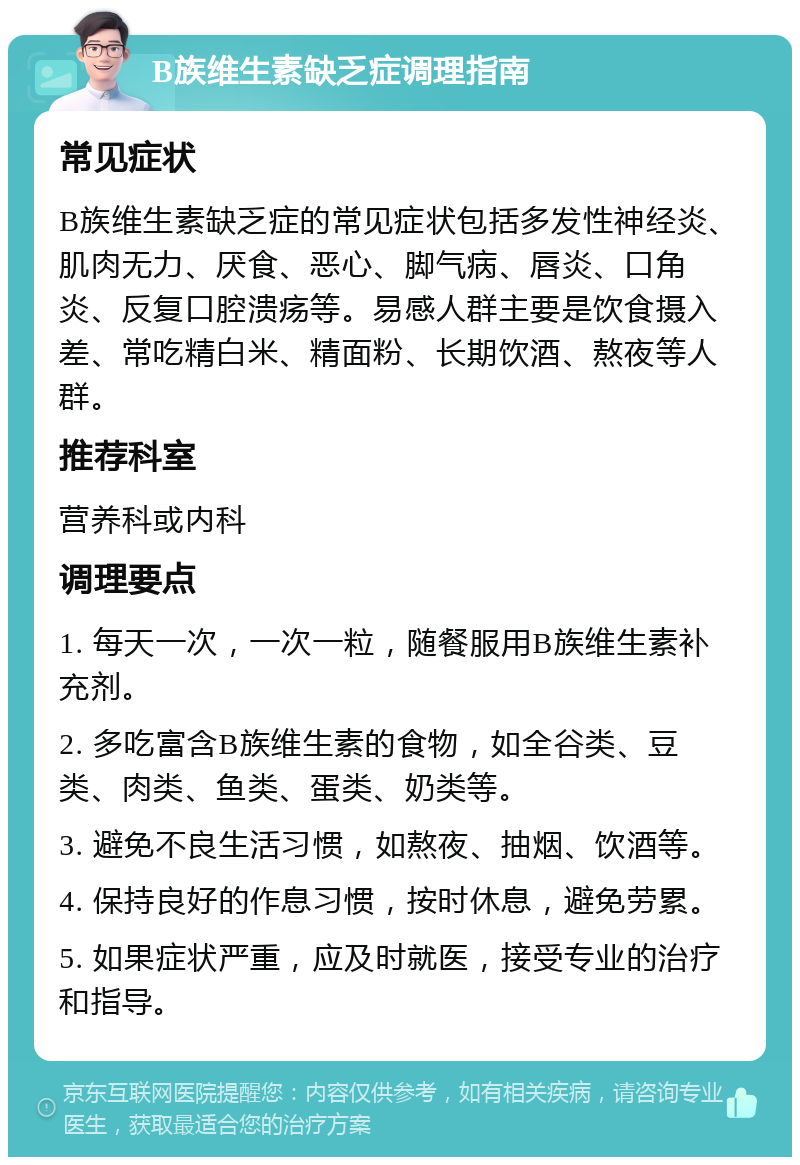 B族维生素缺乏症调理指南 常见症状 B族维生素缺乏症的常见症状包括多发性神经炎、肌肉无力、厌食、恶心、脚气病、唇炎、口角炎、反复口腔溃疡等。易感人群主要是饮食摄入差、常吃精白米、精面粉、长期饮酒、熬夜等人群。 推荐科室 营养科或内科 调理要点 1. 每天一次，一次一粒，随餐服用B族维生素补充剂。 2. 多吃富含B族维生素的食物，如全谷类、豆类、肉类、鱼类、蛋类、奶类等。 3. 避免不良生活习惯，如熬夜、抽烟、饮酒等。 4. 保持良好的作息习惯，按时休息，避免劳累。 5. 如果症状严重，应及时就医，接受专业的治疗和指导。