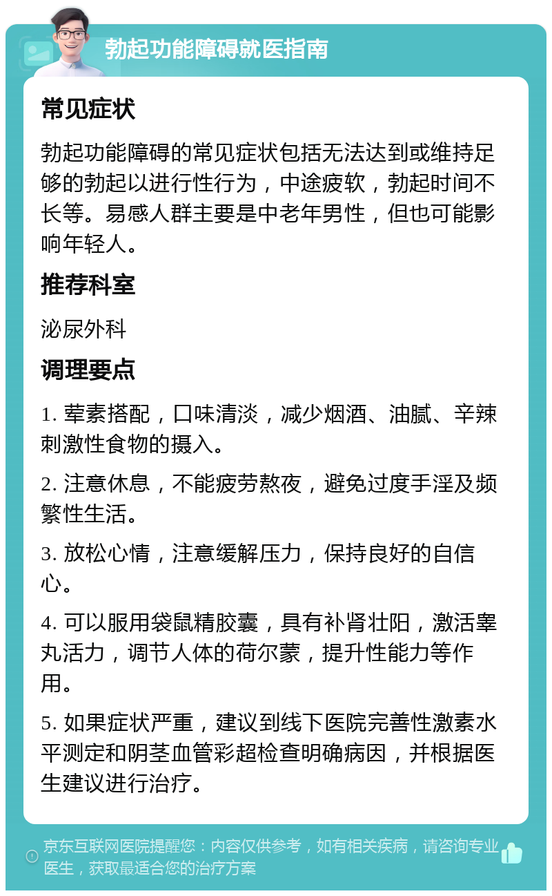 勃起功能障碍就医指南 常见症状 勃起功能障碍的常见症状包括无法达到或维持足够的勃起以进行性行为，中途疲软，勃起时间不长等。易感人群主要是中老年男性，但也可能影响年轻人。 推荐科室 泌尿外科 调理要点 1. 荤素搭配，口味清淡，减少烟酒、油腻、辛辣刺激性食物的摄入。 2. 注意休息，不能疲劳熬夜，避免过度手淫及频繁性生活。 3. 放松心情，注意缓解压力，保持良好的自信心。 4. 可以服用袋鼠精胶囊，具有补肾壮阳，激活睾丸活力，调节人体的荷尔蒙，提升性能力等作用。 5. 如果症状严重，建议到线下医院完善性激素水平测定和阴茎血管彩超检查明确病因，并根据医生建议进行治疗。