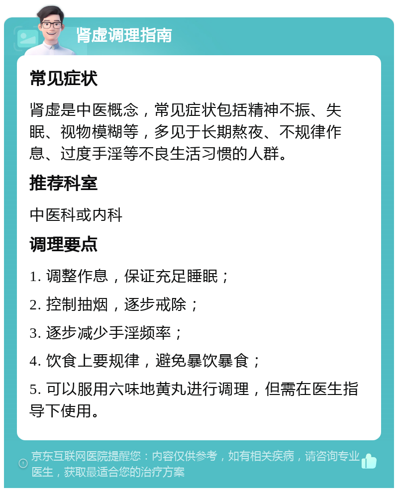 肾虚调理指南 常见症状 肾虚是中医概念，常见症状包括精神不振、失眠、视物模糊等，多见于长期熬夜、不规律作息、过度手淫等不良生活习惯的人群。 推荐科室 中医科或内科 调理要点 1. 调整作息，保证充足睡眠； 2. 控制抽烟，逐步戒除； 3. 逐步减少手淫频率； 4. 饮食上要规律，避免暴饮暴食； 5. 可以服用六味地黄丸进行调理，但需在医生指导下使用。