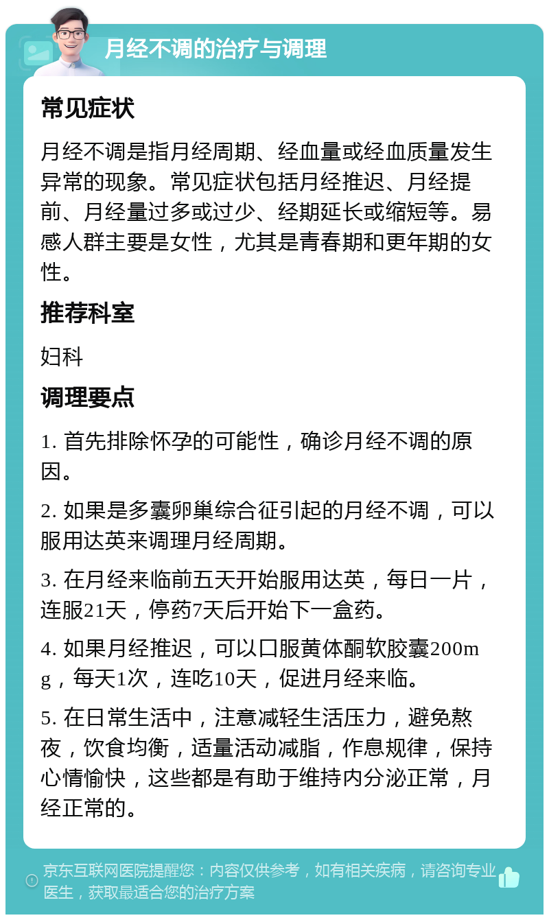 月经不调的治疗与调理 常见症状 月经不调是指月经周期、经血量或经血质量发生异常的现象。常见症状包括月经推迟、月经提前、月经量过多或过少、经期延长或缩短等。易感人群主要是女性，尤其是青春期和更年期的女性。 推荐科室 妇科 调理要点 1. 首先排除怀孕的可能性，确诊月经不调的原因。 2. 如果是多囊卵巢综合征引起的月经不调，可以服用达英来调理月经周期。 3. 在月经来临前五天开始服用达英，每日一片，连服21天，停药7天后开始下一盒药。 4. 如果月经推迟，可以口服黄体酮软胶囊200mg，每天1次，连吃10天，促进月经来临。 5. 在日常生活中，注意减轻生活压力，避免熬夜，饮食均衡，适量活动减脂，作息规律，保持心情愉快，这些都是有助于维持内分泌正常，月经正常的。