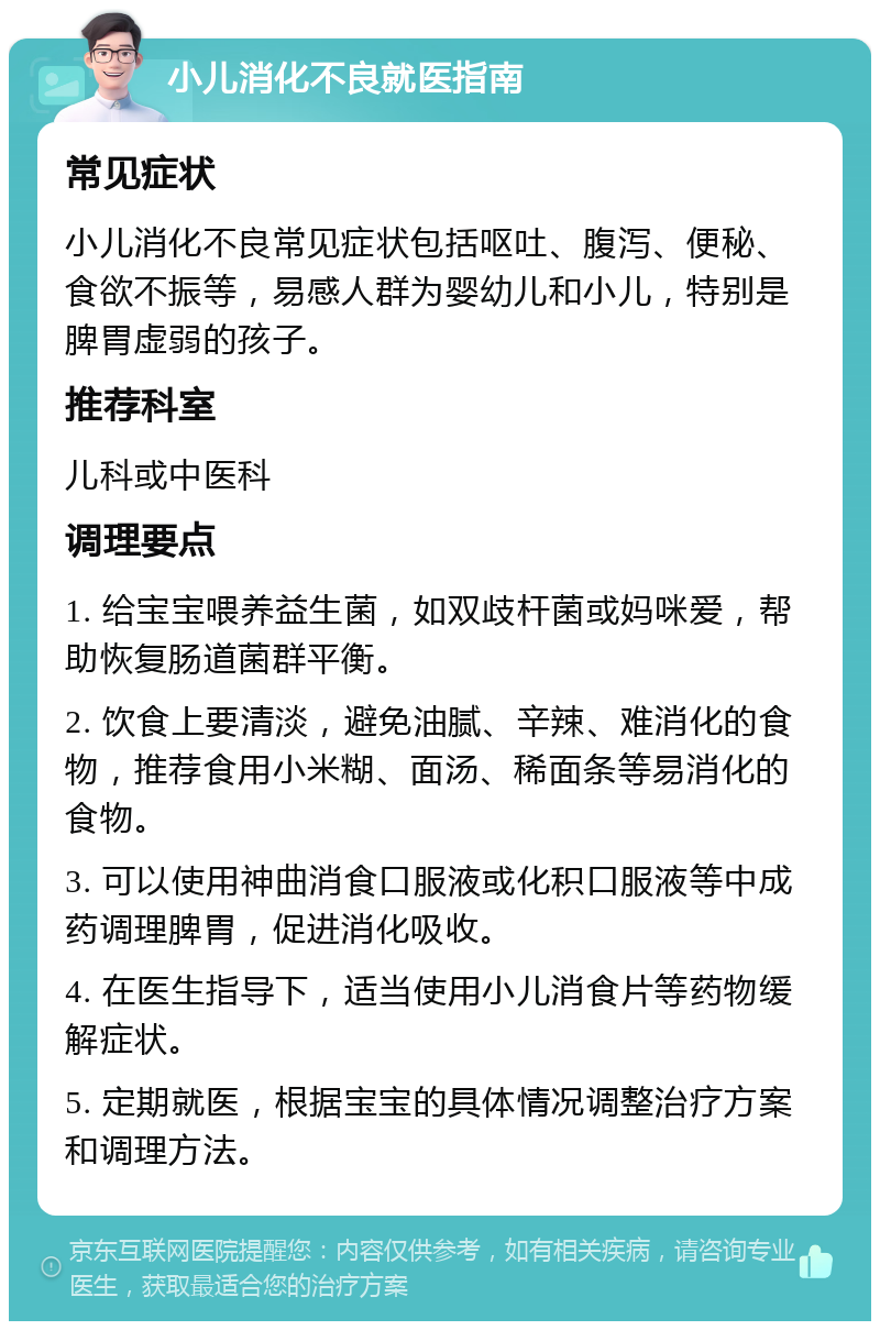 小儿消化不良就医指南 常见症状 小儿消化不良常见症状包括呕吐、腹泻、便秘、食欲不振等，易感人群为婴幼儿和小儿，特别是脾胃虚弱的孩子。 推荐科室 儿科或中医科 调理要点 1. 给宝宝喂养益生菌，如双歧杆菌或妈咪爱，帮助恢复肠道菌群平衡。 2. 饮食上要清淡，避免油腻、辛辣、难消化的食物，推荐食用小米糊、面汤、稀面条等易消化的食物。 3. 可以使用神曲消食口服液或化积口服液等中成药调理脾胃，促进消化吸收。 4. 在医生指导下，适当使用小儿消食片等药物缓解症状。 5. 定期就医，根据宝宝的具体情况调整治疗方案和调理方法。