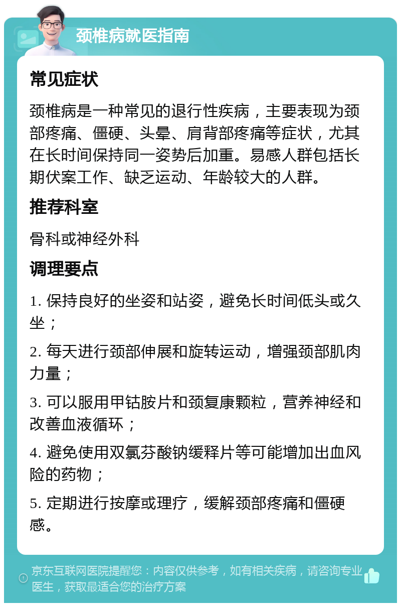 颈椎病就医指南 常见症状 颈椎病是一种常见的退行性疾病，主要表现为颈部疼痛、僵硬、头晕、肩背部疼痛等症状，尤其在长时间保持同一姿势后加重。易感人群包括长期伏案工作、缺乏运动、年龄较大的人群。 推荐科室 骨科或神经外科 调理要点 1. 保持良好的坐姿和站姿，避免长时间低头或久坐； 2. 每天进行颈部伸展和旋转运动，增强颈部肌肉力量； 3. 可以服用甲钴胺片和颈复康颗粒，营养神经和改善血液循环； 4. 避免使用双氯芬酸钠缓释片等可能增加出血风险的药物； 5. 定期进行按摩或理疗，缓解颈部疼痛和僵硬感。