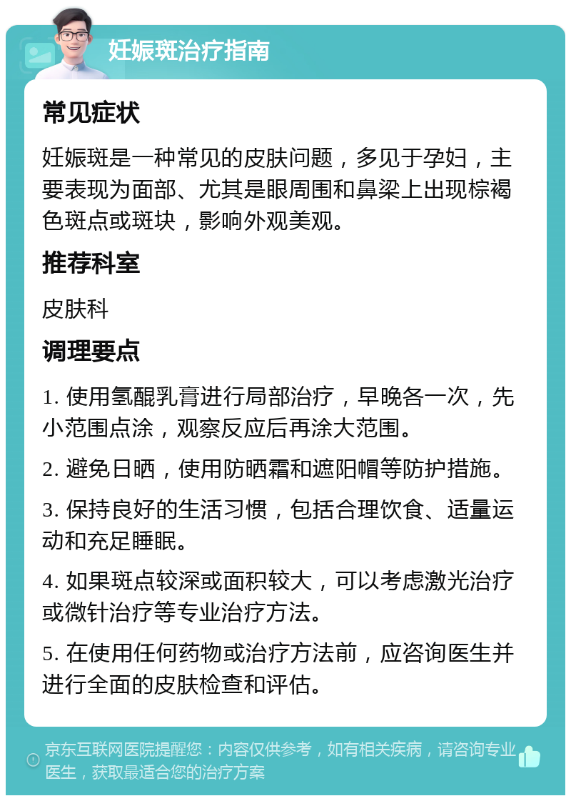 妊娠斑治疗指南 常见症状 妊娠斑是一种常见的皮肤问题，多见于孕妇，主要表现为面部、尤其是眼周围和鼻梁上出现棕褐色斑点或斑块，影响外观美观。 推荐科室 皮肤科 调理要点 1. 使用氢醌乳膏进行局部治疗，早晚各一次，先小范围点涂，观察反应后再涂大范围。 2. 避免日晒，使用防晒霜和遮阳帽等防护措施。 3. 保持良好的生活习惯，包括合理饮食、适量运动和充足睡眠。 4. 如果斑点较深或面积较大，可以考虑激光治疗或微针治疗等专业治疗方法。 5. 在使用任何药物或治疗方法前，应咨询医生并进行全面的皮肤检查和评估。