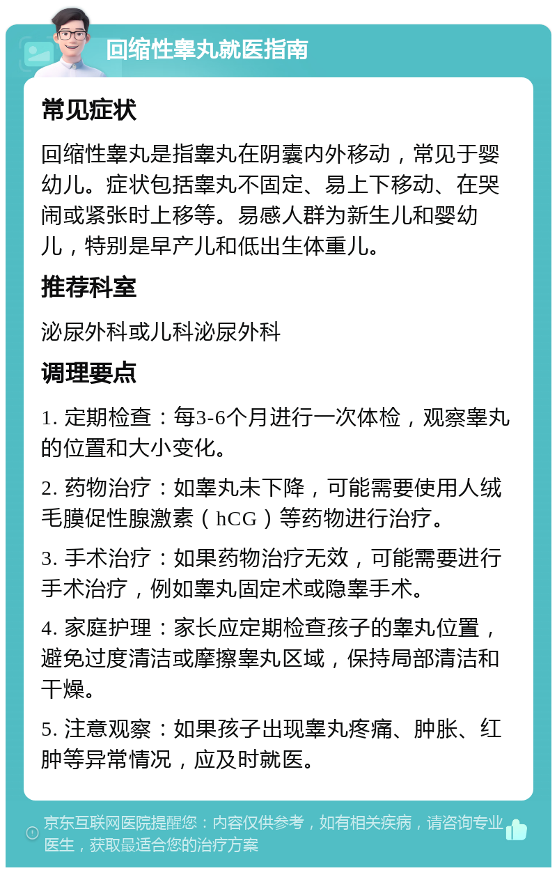 回缩性睾丸就医指南 常见症状 回缩性睾丸是指睾丸在阴囊内外移动，常见于婴幼儿。症状包括睾丸不固定、易上下移动、在哭闹或紧张时上移等。易感人群为新生儿和婴幼儿，特别是早产儿和低出生体重儿。 推荐科室 泌尿外科或儿科泌尿外科 调理要点 1. 定期检查：每3-6个月进行一次体检，观察睾丸的位置和大小变化。 2. 药物治疗：如睾丸未下降，可能需要使用人绒毛膜促性腺激素（hCG）等药物进行治疗。 3. 手术治疗：如果药物治疗无效，可能需要进行手术治疗，例如睾丸固定术或隐睾手术。 4. 家庭护理：家长应定期检查孩子的睾丸位置，避免过度清洁或摩擦睾丸区域，保持局部清洁和干燥。 5. 注意观察：如果孩子出现睾丸疼痛、肿胀、红肿等异常情况，应及时就医。