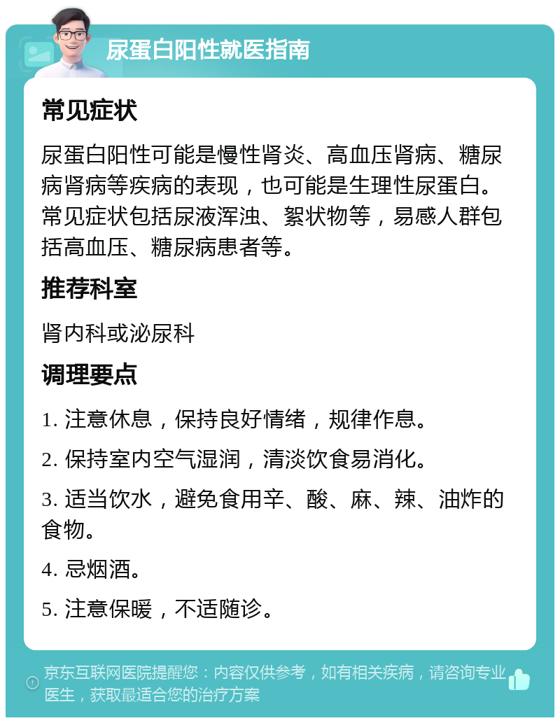 尿蛋白阳性就医指南 常见症状 尿蛋白阳性可能是慢性肾炎、高血压肾病、糖尿病肾病等疾病的表现，也可能是生理性尿蛋白。常见症状包括尿液浑浊、絮状物等，易感人群包括高血压、糖尿病患者等。 推荐科室 肾内科或泌尿科 调理要点 1. 注意休息，保持良好情绪，规律作息。 2. 保持室内空气湿润，清淡饮食易消化。 3. 适当饮水，避免食用辛、酸、麻、辣、油炸的食物。 4. 忌烟酒。 5. 注意保暖，不适随诊。