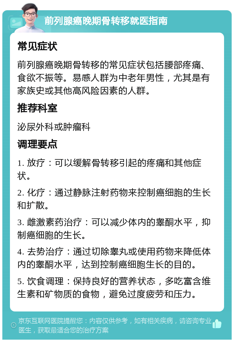 前列腺癌晚期骨转移就医指南 常见症状 前列腺癌晚期骨转移的常见症状包括腰部疼痛、食欲不振等。易感人群为中老年男性，尤其是有家族史或其他高风险因素的人群。 推荐科室 泌尿外科或肿瘤科 调理要点 1. 放疗：可以缓解骨转移引起的疼痛和其他症状。 2. 化疗：通过静脉注射药物来控制癌细胞的生长和扩散。 3. 雌激素药治疗：可以减少体内的睾酮水平，抑制癌细胞的生长。 4. 去势治疗：通过切除睾丸或使用药物来降低体内的睾酮水平，达到控制癌细胞生长的目的。 5. 饮食调理：保持良好的营养状态，多吃富含维生素和矿物质的食物，避免过度疲劳和压力。