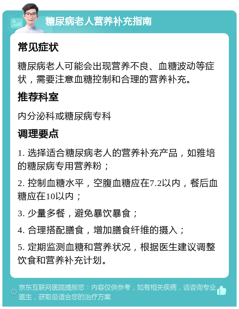 糖尿病老人营养补充指南 常见症状 糖尿病老人可能会出现营养不良、血糖波动等症状，需要注意血糖控制和合理的营养补充。 推荐科室 内分泌科或糖尿病专科 调理要点 1. 选择适合糖尿病老人的营养补充产品，如雅培的糖尿病专用营养粉； 2. 控制血糖水平，空腹血糖应在7.2以内，餐后血糖应在10以内； 3. 少量多餐，避免暴饮暴食； 4. 合理搭配膳食，增加膳食纤维的摄入； 5. 定期监测血糖和营养状况，根据医生建议调整饮食和营养补充计划。