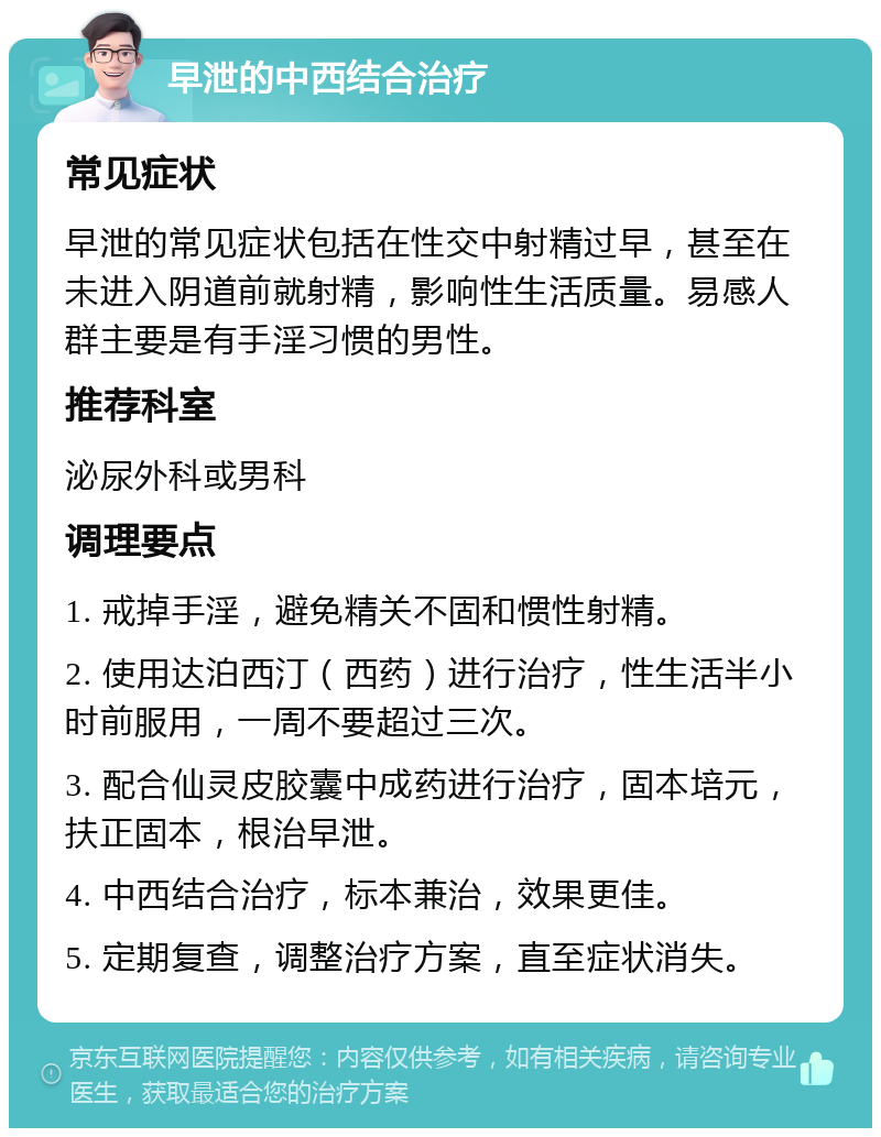 早泄的中西结合治疗 常见症状 早泄的常见症状包括在性交中射精过早，甚至在未进入阴道前就射精，影响性生活质量。易感人群主要是有手淫习惯的男性。 推荐科室 泌尿外科或男科 调理要点 1. 戒掉手淫，避免精关不固和惯性射精。 2. 使用达泊西汀（西药）进行治疗，性生活半小时前服用，一周不要超过三次。 3. 配合仙灵皮胶囊中成药进行治疗，固本培元，扶正固本，根治早泄。 4. 中西结合治疗，标本兼治，效果更佳。 5. 定期复查，调整治疗方案，直至症状消失。