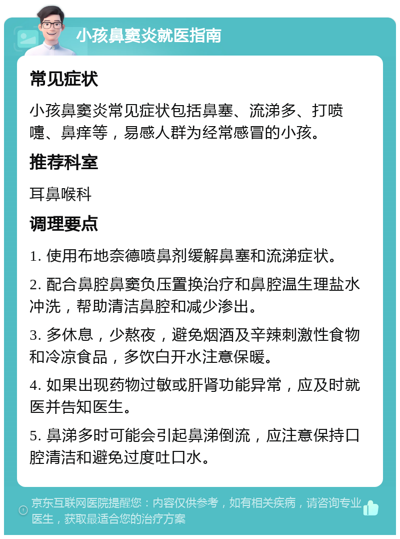 小孩鼻窦炎就医指南 常见症状 小孩鼻窦炎常见症状包括鼻塞、流涕多、打喷嚏、鼻痒等，易感人群为经常感冒的小孩。 推荐科室 耳鼻喉科 调理要点 1. 使用布地奈德喷鼻剂缓解鼻塞和流涕症状。 2. 配合鼻腔鼻窦负压置换治疗和鼻腔温生理盐水冲洗，帮助清洁鼻腔和减少渗出。 3. 多休息，少熬夜，避免烟酒及辛辣刺激性食物和冷凉食品，多饮白开水注意保暖。 4. 如果出现药物过敏或肝肾功能异常，应及时就医并告知医生。 5. 鼻涕多时可能会引起鼻涕倒流，应注意保持口腔清洁和避免过度吐口水。