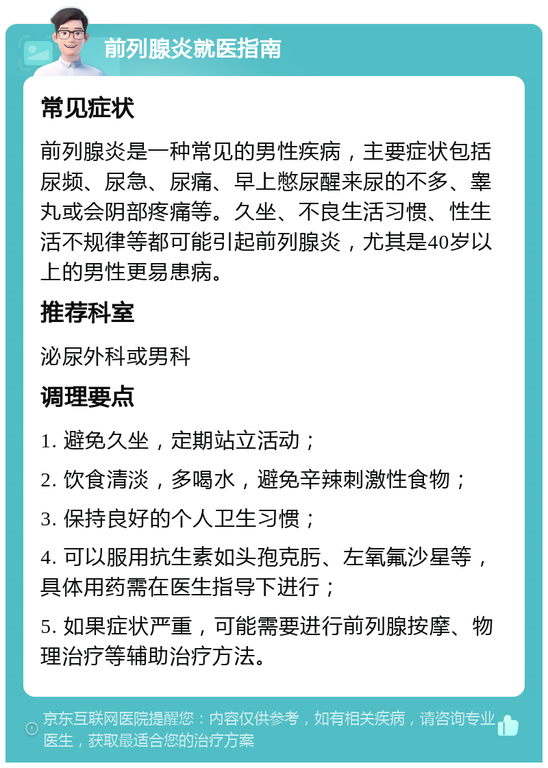 前列腺炎就医指南 常见症状 前列腺炎是一种常见的男性疾病，主要症状包括尿频、尿急、尿痛、早上憋尿醒来尿的不多、睾丸或会阴部疼痛等。久坐、不良生活习惯、性生活不规律等都可能引起前列腺炎，尤其是40岁以上的男性更易患病。 推荐科室 泌尿外科或男科 调理要点 1. 避免久坐，定期站立活动； 2. 饮食清淡，多喝水，避免辛辣刺激性食物； 3. 保持良好的个人卫生习惯； 4. 可以服用抗生素如头孢克肟、左氧氟沙星等，具体用药需在医生指导下进行； 5. 如果症状严重，可能需要进行前列腺按摩、物理治疗等辅助治疗方法。