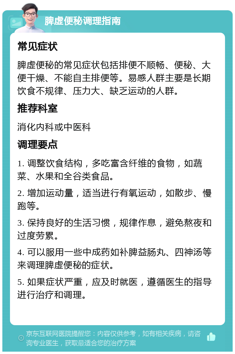 脾虚便秘调理指南 常见症状 脾虚便秘的常见症状包括排便不顺畅、便秘、大便干燥、不能自主排便等。易感人群主要是长期饮食不规律、压力大、缺乏运动的人群。 推荐科室 消化内科或中医科 调理要点 1. 调整饮食结构，多吃富含纤维的食物，如蔬菜、水果和全谷类食品。 2. 增加运动量，适当进行有氧运动，如散步、慢跑等。 3. 保持良好的生活习惯，规律作息，避免熬夜和过度劳累。 4. 可以服用一些中成药如补脾益肠丸、四神汤等来调理脾虚便秘的症状。 5. 如果症状严重，应及时就医，遵循医生的指导进行治疗和调理。