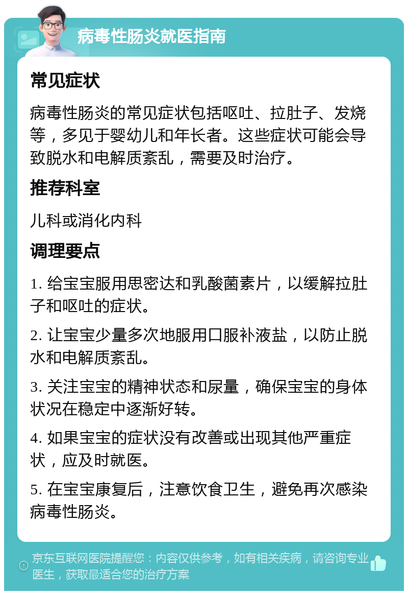 病毒性肠炎就医指南 常见症状 病毒性肠炎的常见症状包括呕吐、拉肚子、发烧等，多见于婴幼儿和年长者。这些症状可能会导致脱水和电解质紊乱，需要及时治疗。 推荐科室 儿科或消化内科 调理要点 1. 给宝宝服用思密达和乳酸菌素片，以缓解拉肚子和呕吐的症状。 2. 让宝宝少量多次地服用口服补液盐，以防止脱水和电解质紊乱。 3. 关注宝宝的精神状态和尿量，确保宝宝的身体状况在稳定中逐渐好转。 4. 如果宝宝的症状没有改善或出现其他严重症状，应及时就医。 5. 在宝宝康复后，注意饮食卫生，避免再次感染病毒性肠炎。