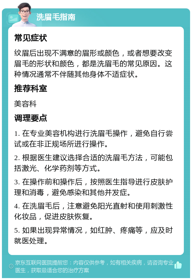 洗眉毛指南 常见症状 纹眉后出现不满意的眉形或颜色，或者想要改变眉毛的形状和颜色，都是洗眉毛的常见原因。这种情况通常不伴随其他身体不适症状。 推荐科室 美容科 调理要点 1. 在专业美容机构进行洗眉毛操作，避免自行尝试或在非正规场所进行操作。 2. 根据医生建议选择合适的洗眉毛方法，可能包括激光、化学药剂等方式。 3. 在操作前和操作后，按照医生指导进行皮肤护理和消毒，避免感染和其他并发症。 4. 在洗眉毛后，注意避免阳光直射和使用刺激性化妆品，促进皮肤恢复。 5. 如果出现异常情况，如红肿、疼痛等，应及时就医处理。