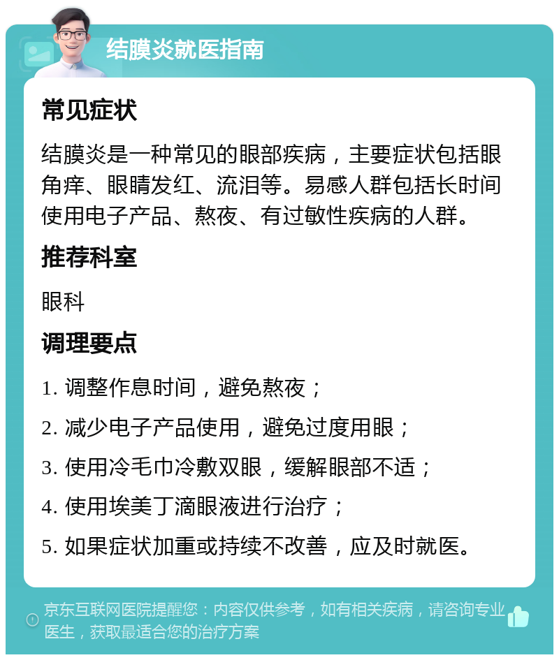 结膜炎就医指南 常见症状 结膜炎是一种常见的眼部疾病，主要症状包括眼角痒、眼睛发红、流泪等。易感人群包括长时间使用电子产品、熬夜、有过敏性疾病的人群。 推荐科室 眼科 调理要点 1. 调整作息时间，避免熬夜； 2. 减少电子产品使用，避免过度用眼； 3. 使用冷毛巾冷敷双眼，缓解眼部不适； 4. 使用埃美丁滴眼液进行治疗； 5. 如果症状加重或持续不改善，应及时就医。