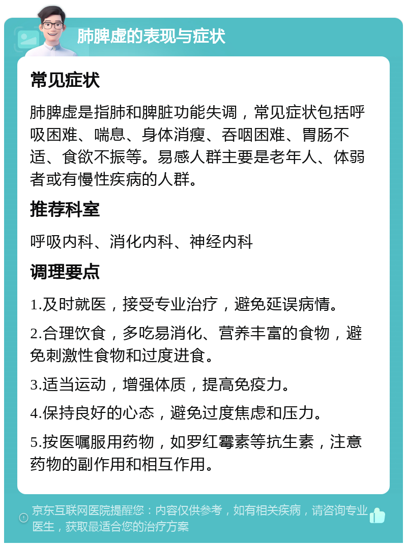 肺脾虚的表现与症状 常见症状 肺脾虚是指肺和脾脏功能失调，常见症状包括呼吸困难、喘息、身体消瘦、吞咽困难、胃肠不适、食欲不振等。易感人群主要是老年人、体弱者或有慢性疾病的人群。 推荐科室 呼吸内科、消化内科、神经内科 调理要点 1.及时就医，接受专业治疗，避免延误病情。 2.合理饮食，多吃易消化、营养丰富的食物，避免刺激性食物和过度进食。 3.适当运动，增强体质，提高免疫力。 4.保持良好的心态，避免过度焦虑和压力。 5.按医嘱服用药物，如罗红霉素等抗生素，注意药物的副作用和相互作用。