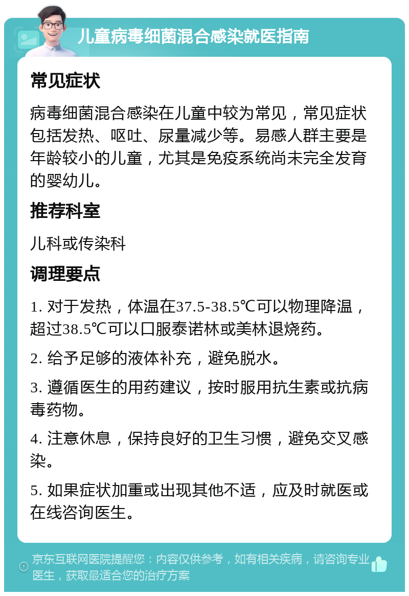 儿童病毒细菌混合感染就医指南 常见症状 病毒细菌混合感染在儿童中较为常见，常见症状包括发热、呕吐、尿量减少等。易感人群主要是年龄较小的儿童，尤其是免疫系统尚未完全发育的婴幼儿。 推荐科室 儿科或传染科 调理要点 1. 对于发热，体温在37.5-38.5℃可以物理降温，超过38.5℃可以口服泰诺林或美林退烧药。 2. 给予足够的液体补充，避免脱水。 3. 遵循医生的用药建议，按时服用抗生素或抗病毒药物。 4. 注意休息，保持良好的卫生习惯，避免交叉感染。 5. 如果症状加重或出现其他不适，应及时就医或在线咨询医生。