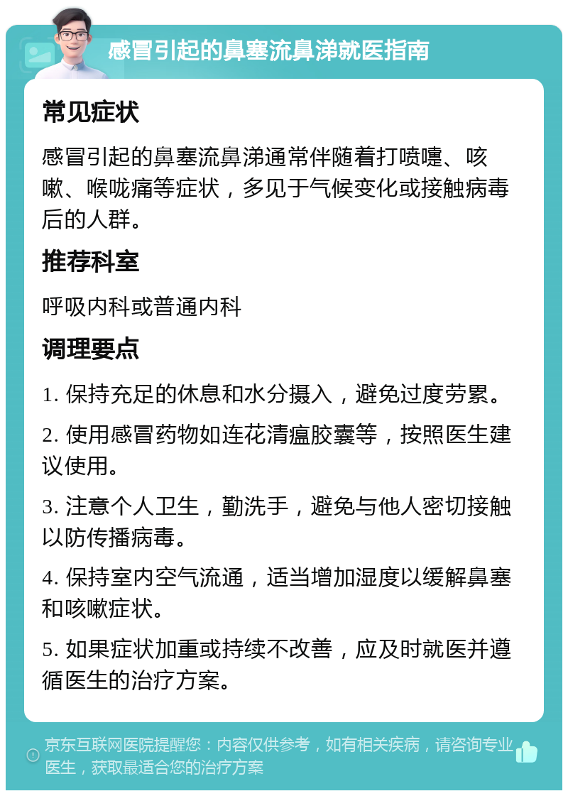 感冒引起的鼻塞流鼻涕就医指南 常见症状 感冒引起的鼻塞流鼻涕通常伴随着打喷嚏、咳嗽、喉咙痛等症状，多见于气候变化或接触病毒后的人群。 推荐科室 呼吸内科或普通内科 调理要点 1. 保持充足的休息和水分摄入，避免过度劳累。 2. 使用感冒药物如连花清瘟胶囊等，按照医生建议使用。 3. 注意个人卫生，勤洗手，避免与他人密切接触以防传播病毒。 4. 保持室内空气流通，适当增加湿度以缓解鼻塞和咳嗽症状。 5. 如果症状加重或持续不改善，应及时就医并遵循医生的治疗方案。