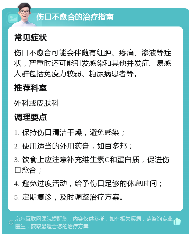 伤口不愈合的治疗指南 常见症状 伤口不愈合可能会伴随有红肿、疼痛、渗液等症状，严重时还可能引发感染和其他并发症。易感人群包括免疫力较弱、糖尿病患者等。 推荐科室 外科或皮肤科 调理要点 1. 保持伤口清洁干燥，避免感染； 2. 使用适当的外用药膏，如百多邦； 3. 饮食上应注意补充维生素C和蛋白质，促进伤口愈合； 4. 避免过度活动，给予伤口足够的休息时间； 5. 定期复诊，及时调整治疗方案。