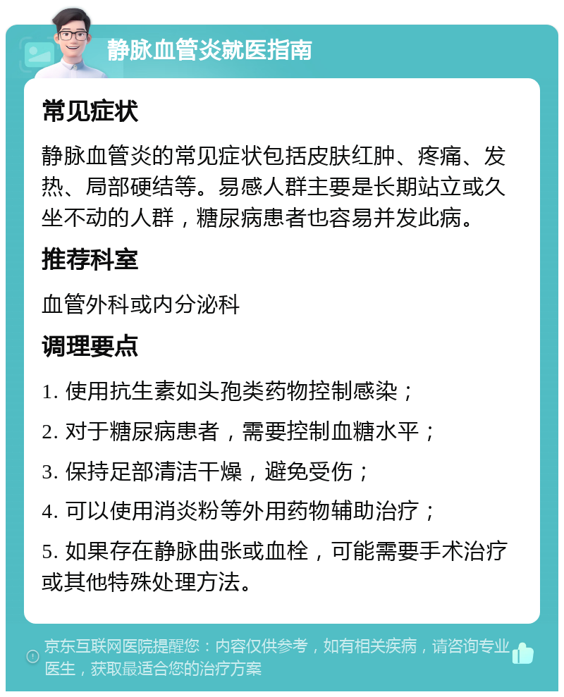 静脉血管炎就医指南 常见症状 静脉血管炎的常见症状包括皮肤红肿、疼痛、发热、局部硬结等。易感人群主要是长期站立或久坐不动的人群，糖尿病患者也容易并发此病。 推荐科室 血管外科或内分泌科 调理要点 1. 使用抗生素如头孢类药物控制感染； 2. 对于糖尿病患者，需要控制血糖水平； 3. 保持足部清洁干燥，避免受伤； 4. 可以使用消炎粉等外用药物辅助治疗； 5. 如果存在静脉曲张或血栓，可能需要手术治疗或其他特殊处理方法。