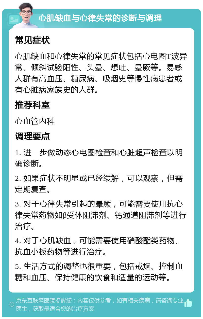 心肌缺血与心律失常的诊断与调理 常见症状 心肌缺血和心律失常的常见症状包括心电图T波异常、倾斜试验阳性、头晕、想吐、晕厥等。易感人群有高血压、糖尿病、吸烟史等慢性病患者或有心脏病家族史的人群。 推荐科室 心血管内科 调理要点 1. 进一步做动态心电图检查和心脏超声检查以明确诊断。 2. 如果症状不明显或已经缓解，可以观察，但需定期复查。 3. 对于心律失常引起的晕厥，可能需要使用抗心律失常药物如β受体阻滞剂、钙通道阻滞剂等进行治疗。 4. 对于心肌缺血，可能需要使用硝酸酯类药物、抗血小板药物等进行治疗。 5. 生活方式的调整也很重要，包括戒烟、控制血糖和血压、保持健康的饮食和适量的运动等。