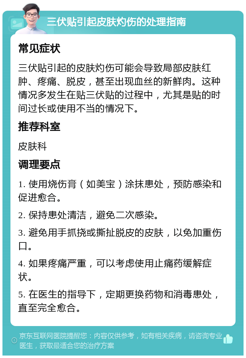 三伏贴引起皮肤灼伤的处理指南 常见症状 三伏贴引起的皮肤灼伤可能会导致局部皮肤红肿、疼痛、脱皮，甚至出现血丝的新鲜肉。这种情况多发生在贴三伏贴的过程中，尤其是贴的时间过长或使用不当的情况下。 推荐科室 皮肤科 调理要点 1. 使用烧伤膏（如美宝）涂抹患处，预防感染和促进愈合。 2. 保持患处清洁，避免二次感染。 3. 避免用手抓挠或撕扯脱皮的皮肤，以免加重伤口。 4. 如果疼痛严重，可以考虑使用止痛药缓解症状。 5. 在医生的指导下，定期更换药物和消毒患处，直至完全愈合。