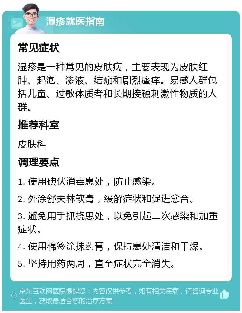 湿疹就医指南 常见症状 湿疹是一种常见的皮肤病，主要表现为皮肤红肿、起泡、渗液、结痂和剧烈瘙痒。易感人群包括儿童、过敏体质者和长期接触刺激性物质的人群。 推荐科室 皮肤科 调理要点 1. 使用碘伏消毒患处，防止感染。 2. 外涂舒夫林软膏，缓解症状和促进愈合。 3. 避免用手抓挠患处，以免引起二次感染和加重症状。 4. 使用棉签涂抹药膏，保持患处清洁和干燥。 5. 坚持用药两周，直至症状完全消失。