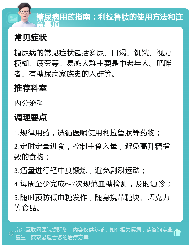 糖尿病用药指南：利拉鲁肽的使用方法和注意事项 常见症状 糖尿病的常见症状包括多尿、口渴、饥饿、视力模糊、疲劳等。易感人群主要是中老年人、肥胖者、有糖尿病家族史的人群等。 推荐科室 内分泌科 调理要点 1.规律用药，遵循医嘱使用利拉鲁肽等药物； 2.定时定量进食，控制主食入量，避免高升糖指数的食物； 3.适量进行轻中度锻炼，避免剧烈运动； 4.每周至少完成6-7次规范血糖检测，及时复诊； 5.随时预防低血糖发作，随身携带糖块、巧克力等食品。