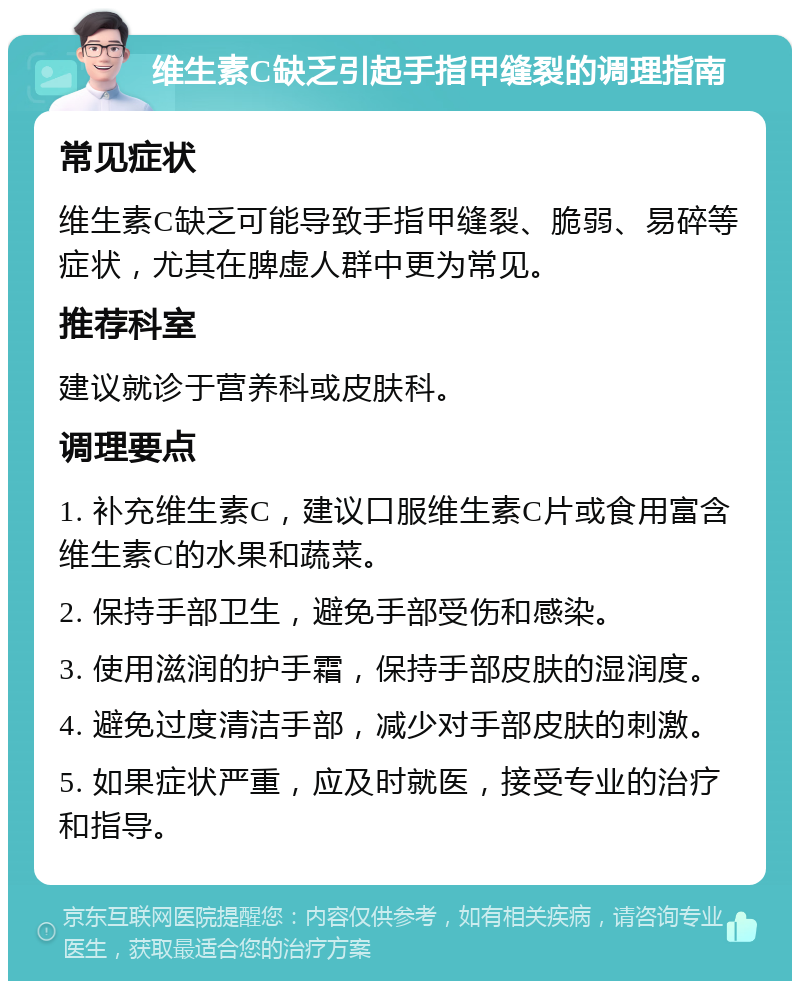 维生素C缺乏引起手指甲缝裂的调理指南 常见症状 维生素C缺乏可能导致手指甲缝裂、脆弱、易碎等症状，尤其在脾虚人群中更为常见。 推荐科室 建议就诊于营养科或皮肤科。 调理要点 1. 补充维生素C，建议口服维生素C片或食用富含维生素C的水果和蔬菜。 2. 保持手部卫生，避免手部受伤和感染。 3. 使用滋润的护手霜，保持手部皮肤的湿润度。 4. 避免过度清洁手部，减少对手部皮肤的刺激。 5. 如果症状严重，应及时就医，接受专业的治疗和指导。