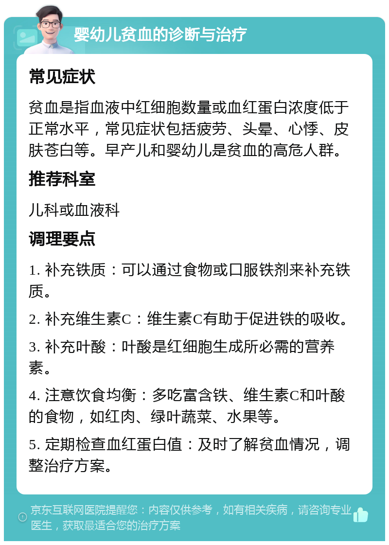 婴幼儿贫血的诊断与治疗 常见症状 贫血是指血液中红细胞数量或血红蛋白浓度低于正常水平，常见症状包括疲劳、头晕、心悸、皮肤苍白等。早产儿和婴幼儿是贫血的高危人群。 推荐科室 儿科或血液科 调理要点 1. 补充铁质：可以通过食物或口服铁剂来补充铁质。 2. 补充维生素C：维生素C有助于促进铁的吸收。 3. 补充叶酸：叶酸是红细胞生成所必需的营养素。 4. 注意饮食均衡：多吃富含铁、维生素C和叶酸的食物，如红肉、绿叶蔬菜、水果等。 5. 定期检查血红蛋白值：及时了解贫血情况，调整治疗方案。