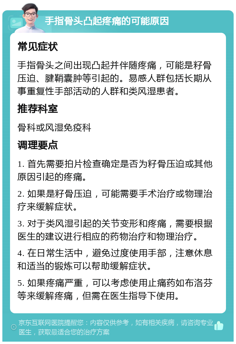 手指骨头凸起疼痛的可能原因 常见症状 手指骨头之间出现凸起并伴随疼痛，可能是籽骨压迫、腱鞘囊肿等引起的。易感人群包括长期从事重复性手部活动的人群和类风湿患者。 推荐科室 骨科或风湿免疫科 调理要点 1. 首先需要拍片检查确定是否为籽骨压迫或其他原因引起的疼痛。 2. 如果是籽骨压迫，可能需要手术治疗或物理治疗来缓解症状。 3. 对于类风湿引起的关节变形和疼痛，需要根据医生的建议进行相应的药物治疗和物理治疗。 4. 在日常生活中，避免过度使用手部，注意休息和适当的锻炼可以帮助缓解症状。 5. 如果疼痛严重，可以考虑使用止痛药如布洛芬等来缓解疼痛，但需在医生指导下使用。