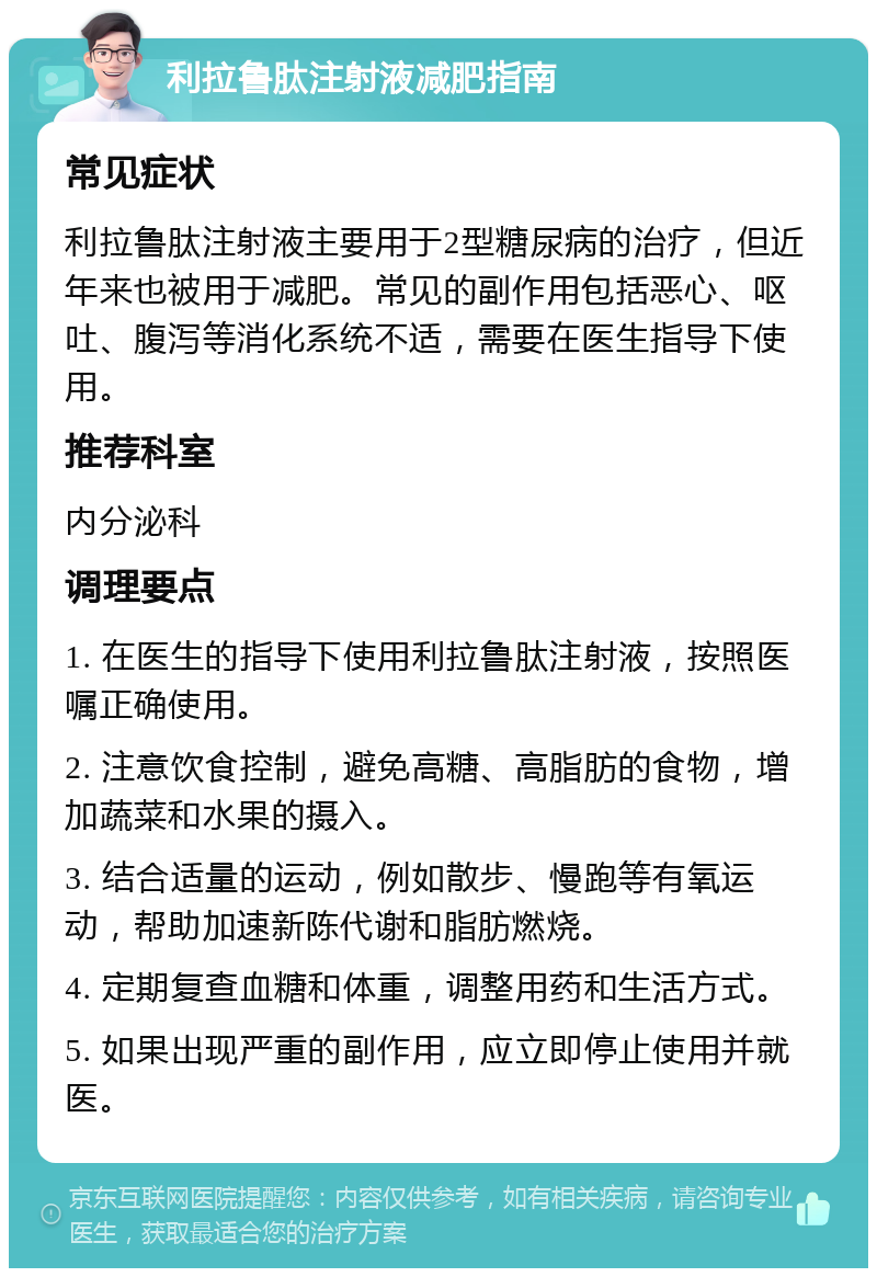 利拉鲁肽注射液减肥指南 常见症状 利拉鲁肽注射液主要用于2型糖尿病的治疗，但近年来也被用于减肥。常见的副作用包括恶心、呕吐、腹泻等消化系统不适，需要在医生指导下使用。 推荐科室 内分泌科 调理要点 1. 在医生的指导下使用利拉鲁肽注射液，按照医嘱正确使用。 2. 注意饮食控制，避免高糖、高脂肪的食物，增加蔬菜和水果的摄入。 3. 结合适量的运动，例如散步、慢跑等有氧运动，帮助加速新陈代谢和脂肪燃烧。 4. 定期复查血糖和体重，调整用药和生活方式。 5. 如果出现严重的副作用，应立即停止使用并就医。