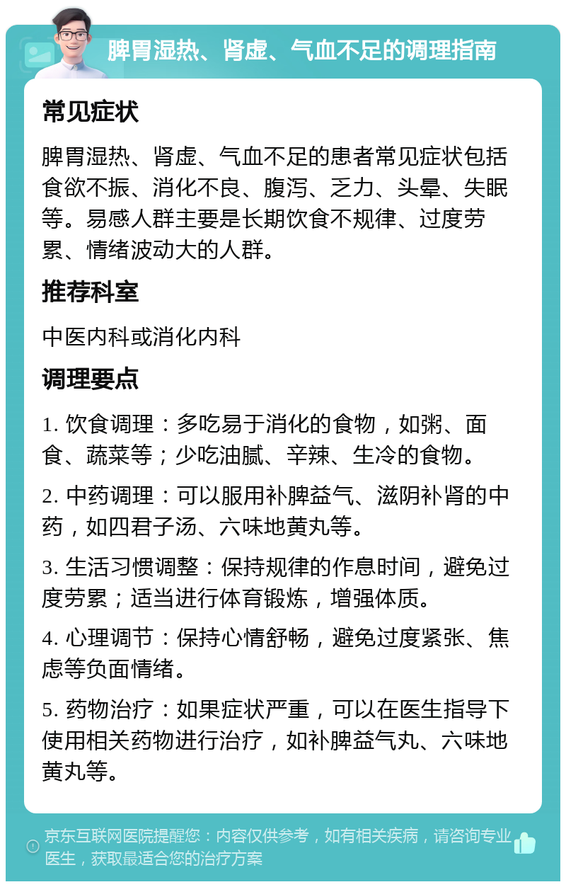 脾胃湿热、肾虚、气血不足的调理指南 常见症状 脾胃湿热、肾虚、气血不足的患者常见症状包括食欲不振、消化不良、腹泻、乏力、头晕、失眠等。易感人群主要是长期饮食不规律、过度劳累、情绪波动大的人群。 推荐科室 中医内科或消化内科 调理要点 1. 饮食调理：多吃易于消化的食物，如粥、面食、蔬菜等；少吃油腻、辛辣、生冷的食物。 2. 中药调理：可以服用补脾益气、滋阴补肾的中药，如四君子汤、六味地黄丸等。 3. 生活习惯调整：保持规律的作息时间，避免过度劳累；适当进行体育锻炼，增强体质。 4. 心理调节：保持心情舒畅，避免过度紧张、焦虑等负面情绪。 5. 药物治疗：如果症状严重，可以在医生指导下使用相关药物进行治疗，如补脾益气丸、六味地黄丸等。