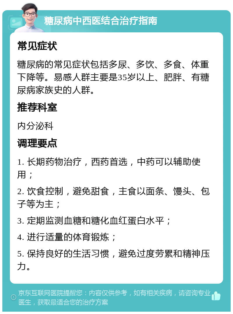 糖尿病中西医结合治疗指南 常见症状 糖尿病的常见症状包括多尿、多饮、多食、体重下降等。易感人群主要是35岁以上、肥胖、有糖尿病家族史的人群。 推荐科室 内分泌科 调理要点 1. 长期药物治疗，西药首选，中药可以辅助使用； 2. 饮食控制，避免甜食，主食以面条、馒头、包子等为主； 3. 定期监测血糖和糖化血红蛋白水平； 4. 进行适量的体育锻炼； 5. 保持良好的生活习惯，避免过度劳累和精神压力。