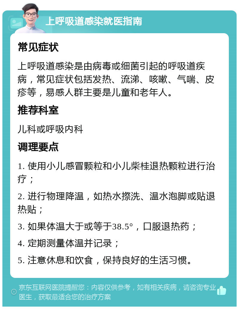 上呼吸道感染就医指南 常见症状 上呼吸道感染是由病毒或细菌引起的呼吸道疾病，常见症状包括发热、流涕、咳嗽、气喘、皮疹等，易感人群主要是儿童和老年人。 推荐科室 儿科或呼吸内科 调理要点 1. 使用小儿感冒颗粒和小儿柴桂退热颗粒进行治疗； 2. 进行物理降温，如热水摖洗、温水泡脚或贴退热贴； 3. 如果体温大于或等于38.5°，口服退热药； 4. 定期测量体温并记录； 5. 注意休息和饮食，保持良好的生活习惯。